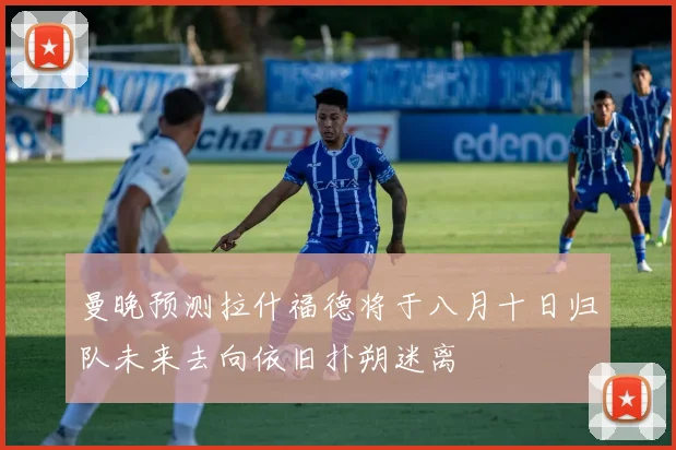 曼晚预测拉什福德将于八月十日归队未来去向依旧扑朔迷离
