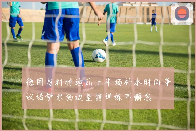 德国与科特迪瓦上半场补水时间争议诺伊尔场边坚持训练不懈怠