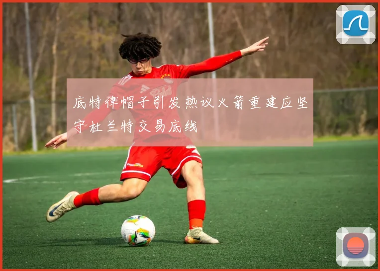 底特律帽子引发热议火箭重建应坚守杜兰特交易底线