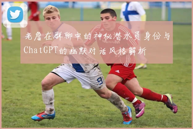 老詹在群聊中的神秘潜水员身份与ChatGPT的幽默对话风格解析