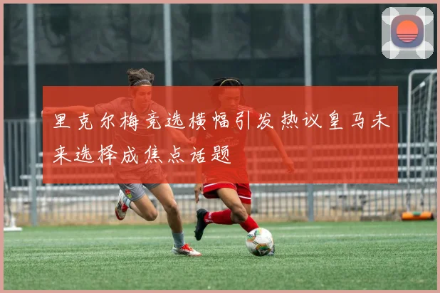 里克尔梅竞选横幅引发热议皇马未来选择成焦点话题