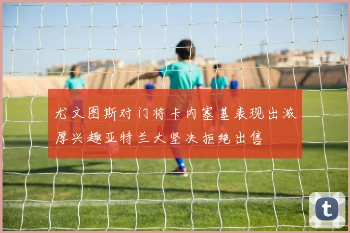 尤文图斯对门将卡内塞基表现出浓厚兴趣亚特兰大坚决拒绝出售