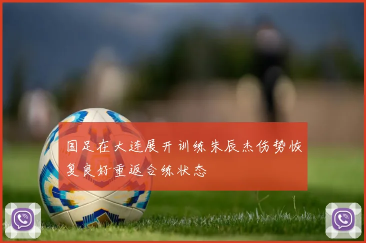 国足在大连展开训练朱辰杰伤势恢复良好重返合练状态