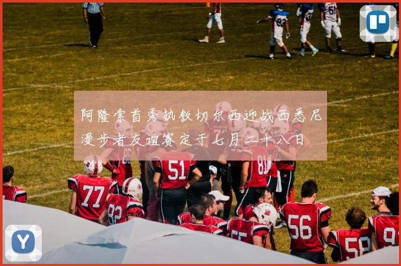阿隆索首秀执教切尔西迎战西悉尼漫步者友谊赛定于七月二十八日