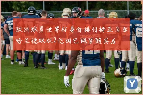 欧洲球员世界杯身价排行榜亚马尔哈兰德双双2亿姆巴佩紧随其后