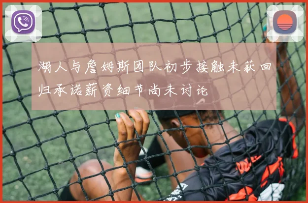 湖人与詹姆斯团队初步接触未获回归承诺薪资细节尚未讨论