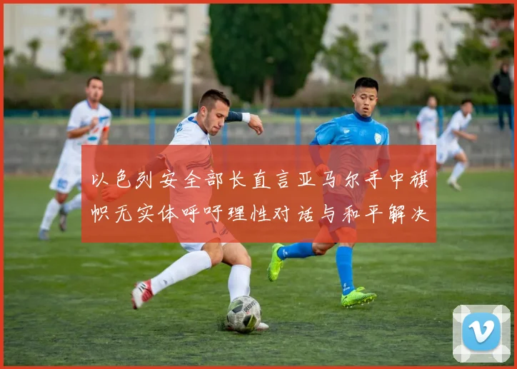 以色列安全部长直言亚马尔手中旗帜无实体呼吁理性对话与和平解决方案