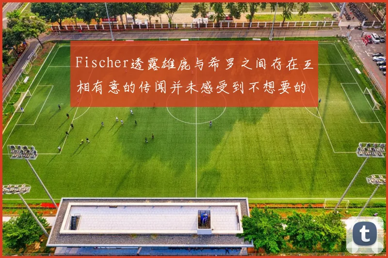 Fischer透露雄鹿与希罗之间存在互相有意的传闻并未感受到不想要的迹象