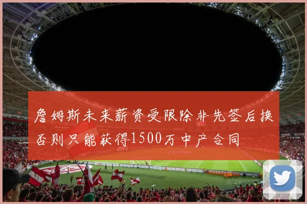詹姆斯未来薪资受限除非先签后换否则只能获得1500万中产合同