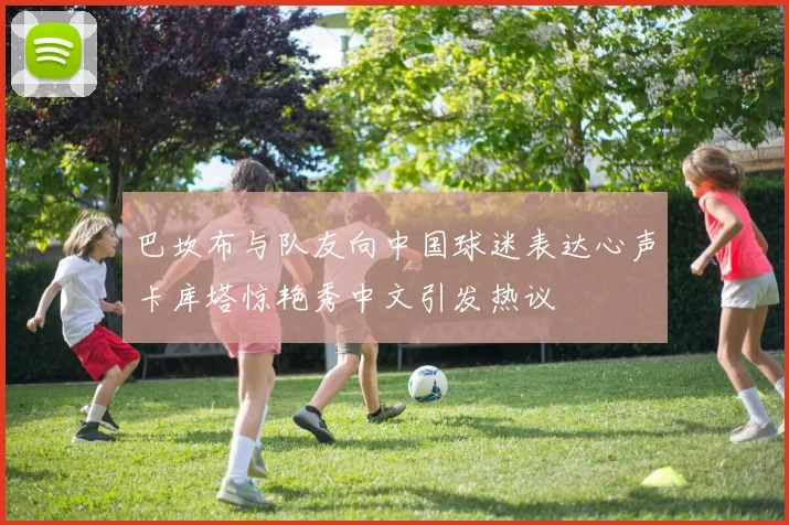 巴坎布与队友向中国球迷表达心声卡库塔惊艳秀中文引发热议