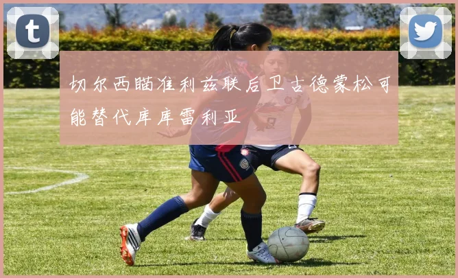 切尔西瞄准利兹联后卫古德蒙松可能替代库库雷利亚