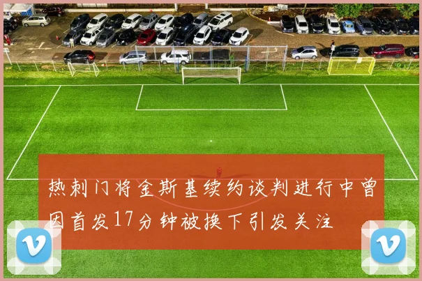 热刺门将金斯基续约谈判进行中曾因首发17分钟被换下引发关注