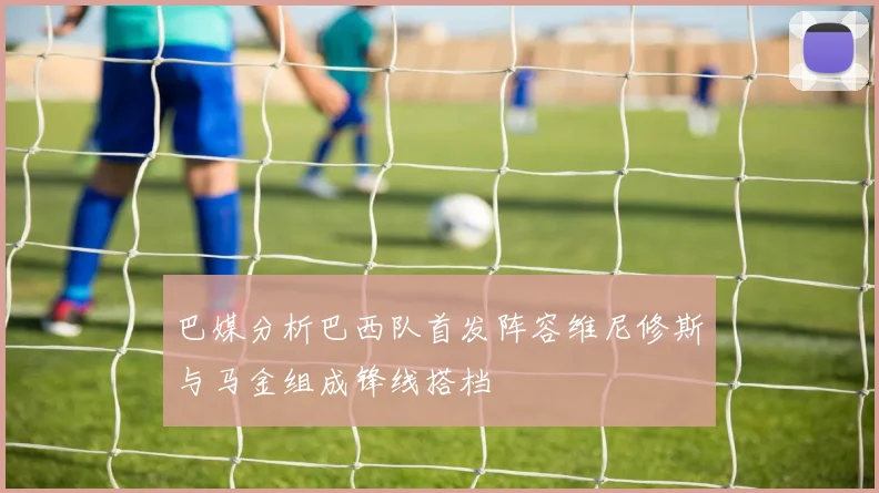 巴媒分析巴西队首发阵容维尼修斯与马金组成锋线搭档
