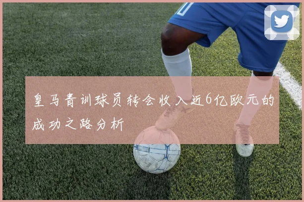 皇马青训球员转会收入近6亿欧元的成功之路分析