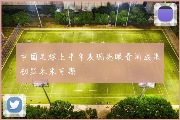 中国足球上半年表现亮眼青训成果初显未来可期