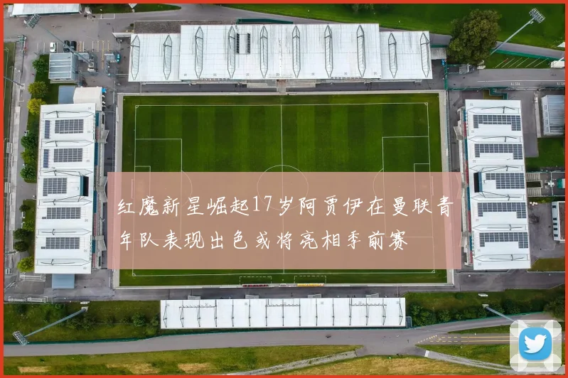 红魔新星崛起17岁阿贾伊在曼联青年队表现出色或将亮相季前赛