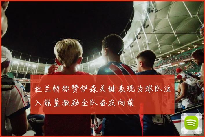 杜兰特称赞伊森关键表现为球队注入能量激励全队奋发向前