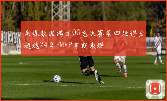 美媒数据揭示OG总决赛前四场得分超越24年FMVP布朗表现