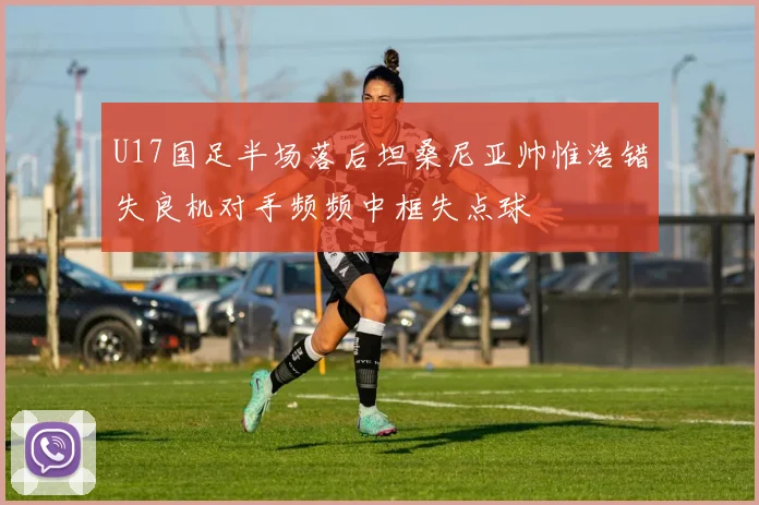 U17国足半场落后坦桑尼亚帅惟浩错失良机对手频频中框失点球