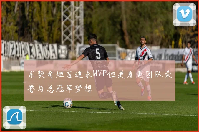 东契奇坦言追求MVP但更看重团队荣誉与总冠军梦想