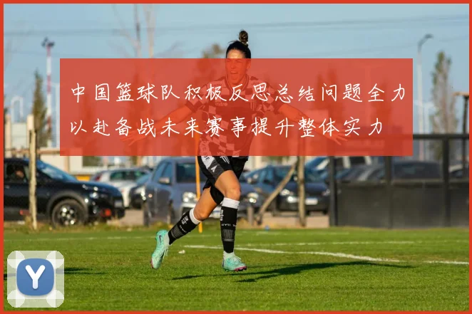 中国篮球队积极反思总结问题全力以赴备战未来赛事提升整体实力