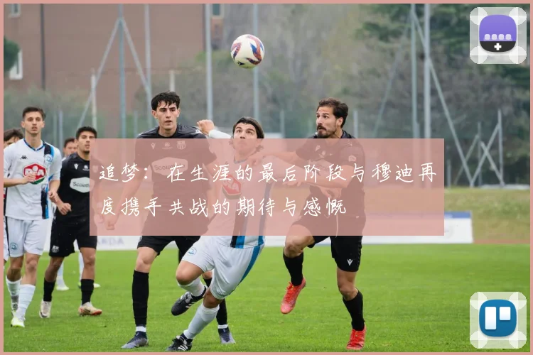 追梦：在生涯的最后阶段与穆迪再度携手共战的期待与感慨