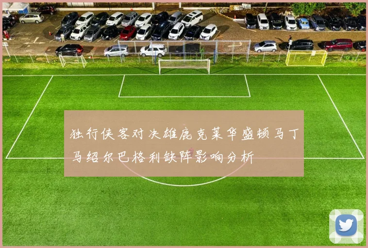 独行侠客对决雄鹿克莱华盛顿马丁马绍尔巴格利缺阵影响分析