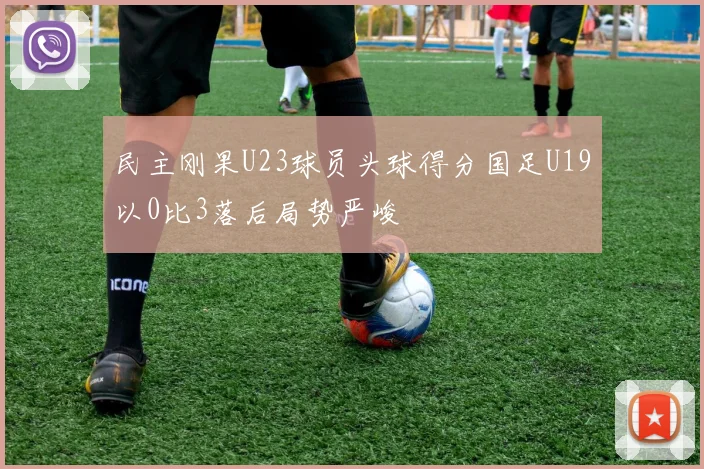 民主刚果U23球员头球得分国足U19以0比3落后局势严峻