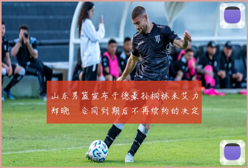 山东男篮宣布于德豪孙桐林米艾力郑晓垚合同到期后不再续约的决定