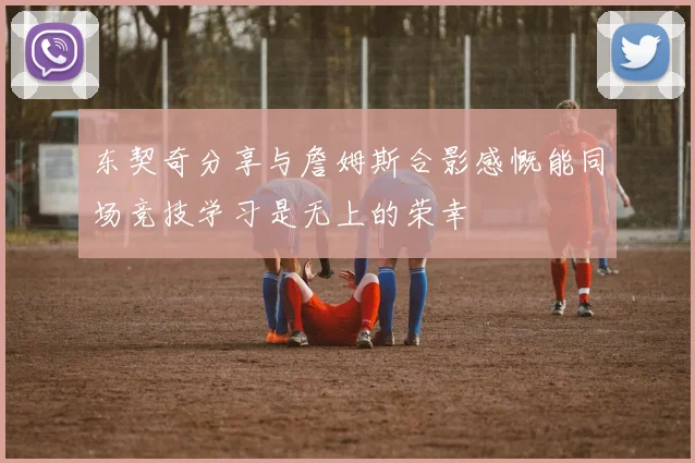 东契奇分享与詹姆斯合影感慨能同场竞技学习是无上的荣幸