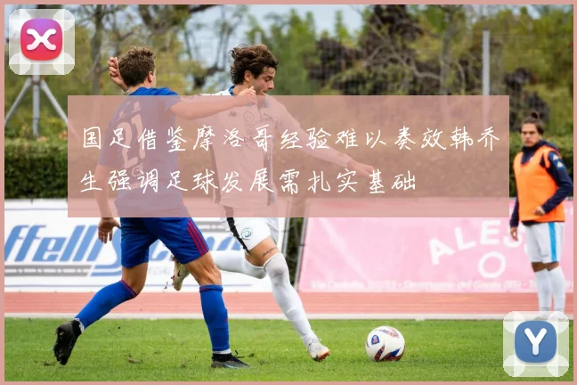 国足借鉴摩洛哥经验难以奏效韩乔生强调足球发展需扎实基础