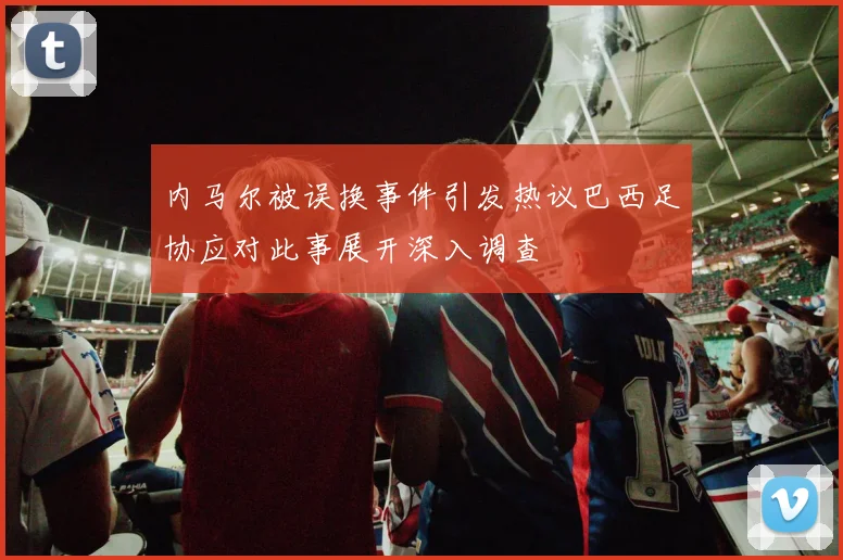 内马尔被误换事件引发热议巴西足协应对此事展开深入调查