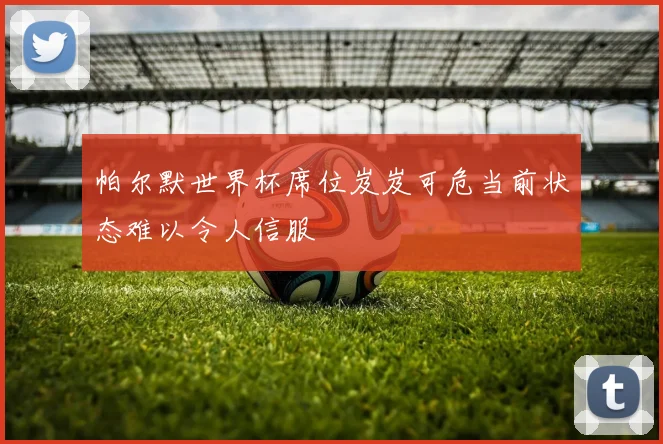 帕尔默世界杯席位岌岌可危当前状态难以令人信服