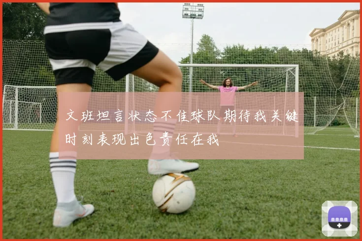 文班坦言状态不佳球队期待我关键时刻表现出色责任在我
