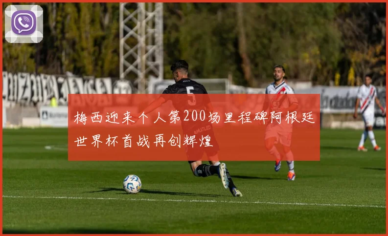梅西迎来个人第200场里程碑阿根廷世界杯首战再创辉煌