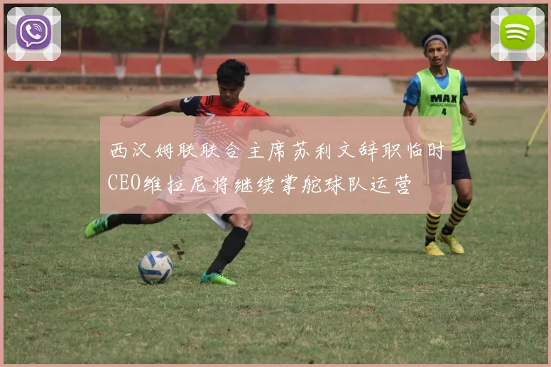 西汉姆联联合主席苏利文辞职临时CEO维拉尼将继续掌舵球队运营