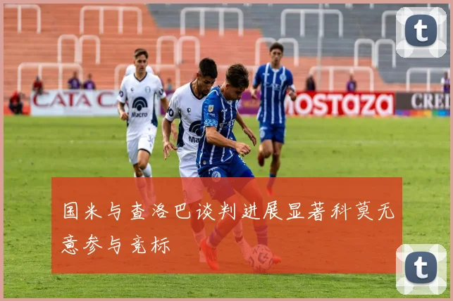 国米与查洛巴谈判进展显著科莫无意参与竞标