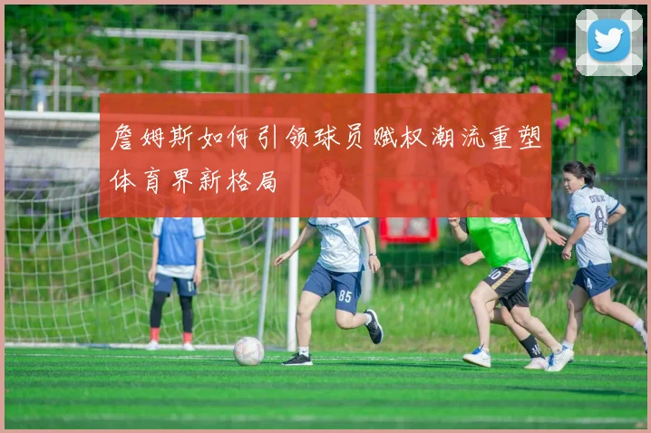 詹姆斯如何引领球员赋权潮流重塑体育界新格局