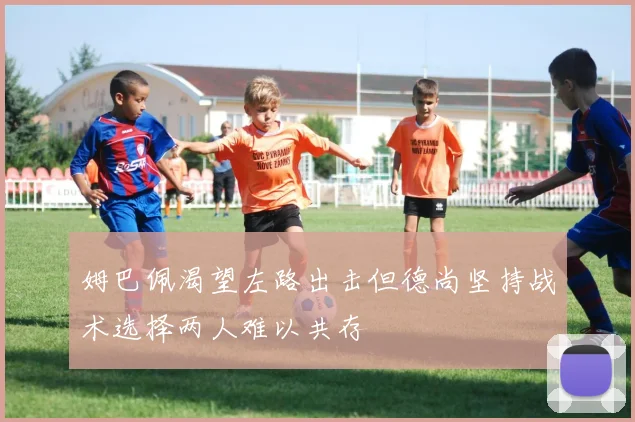 姆巴佩渴望左路出击但德尚坚持战术选择两人难以共存