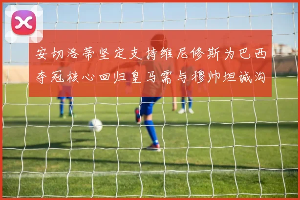 安切洛蒂坚定支持维尼修斯为巴西夺冠核心回归皇马需与穆帅坦诚沟通