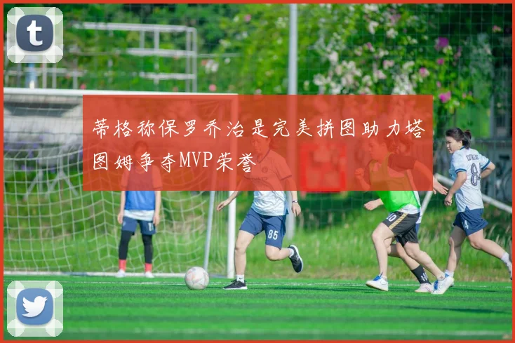 蒂格称保罗乔治是完美拼图助力塔图姆争夺MVP荣誉
